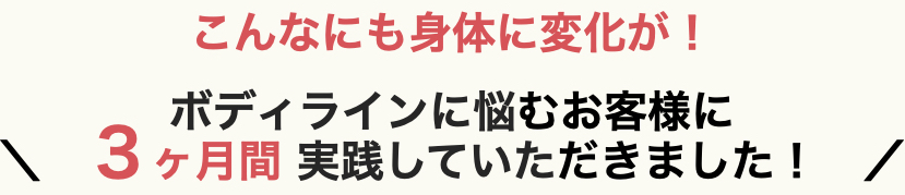 こんなにも身体に変化が！ボディラインに悩むお客様に３ヶ月間実践していただきました！